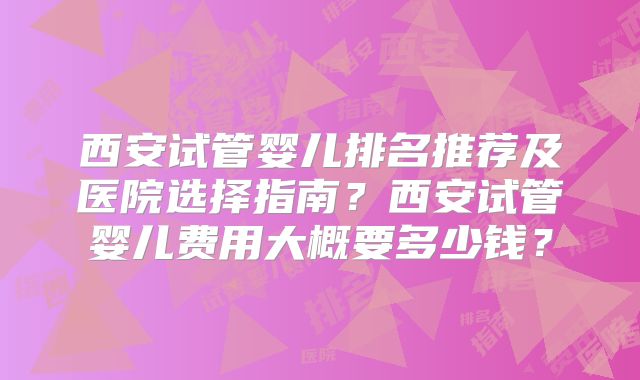 西安试管婴儿排名推荐及医院选择指南？西安试管婴儿费用大概要多少钱？