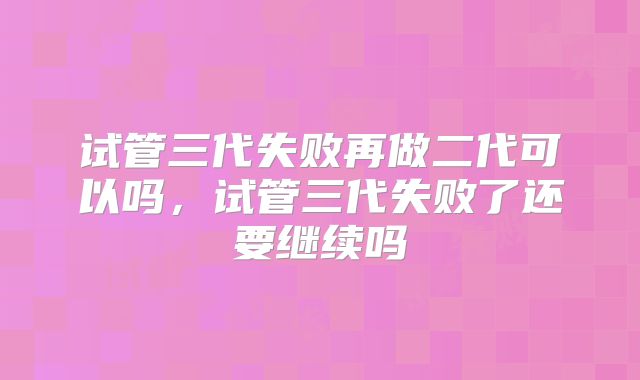 试管三代失败再做二代可以吗,试管三代失败了还要继续吗