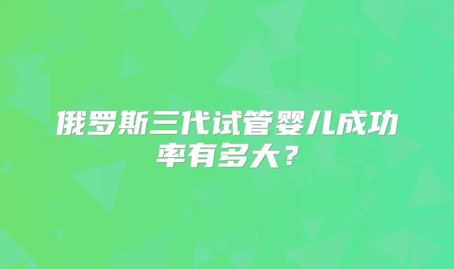 俄罗斯三代试管婴儿成功率有多大?