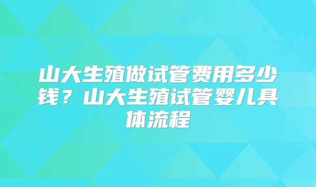 山大生殖做试管费用多少钱？山大生殖试管婴儿具体流程
