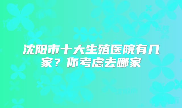 沈阳市十大生殖医院有几家？你考虑去哪家
