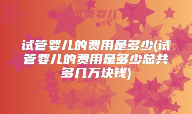 试管婴儿的费用是多少(试管婴儿的费用是多少总共多几万块钱)