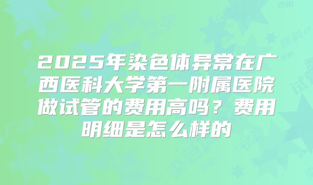 2025年染色体异常在广西医科大学第一附属医院做试管的费用高吗?费用明细是怎么样的