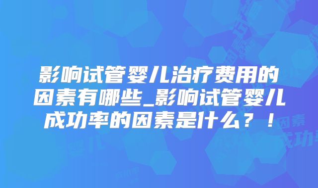 影响试管婴儿治疗费用的因素有哪些_影响试管婴儿成功率的因素是什么？！