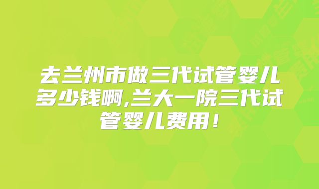 去兰州市做三代试管婴儿多少钱啊,兰大一院三代试管婴儿费用！