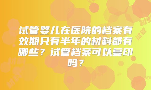 试管婴儿在医院的档案有效期只有半年的材料都有哪些?试管档案可以复印吗?