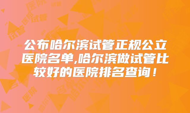 公布哈尔滨试管正规公立医院名单,哈尔滨做试管比较好的医院排名查询!