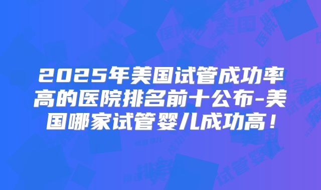 2025年美国试管成功率高的医院排名前十公布-美国哪家试管婴儿成功高！