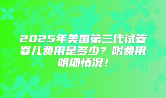 2025年美国第三代试管婴儿费用是多少？附费用明细情况！