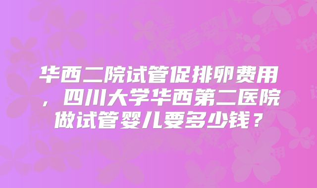 华西二院试管促排卵费用，四川大学华西第二医院做试管婴儿要多少钱？