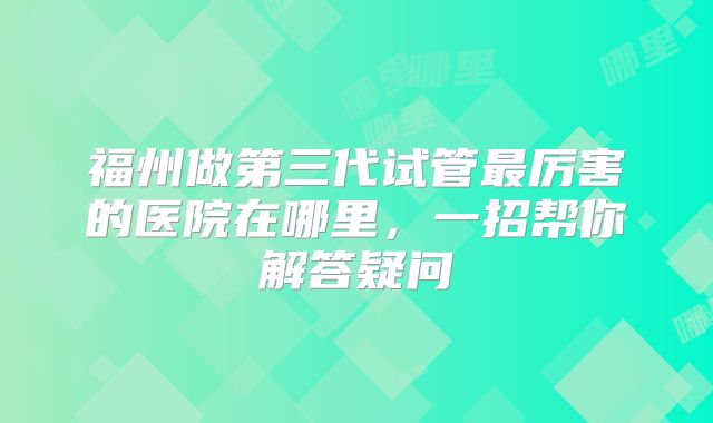福州做第三代试管最厉害的医院在哪里，一招帮你解答疑问