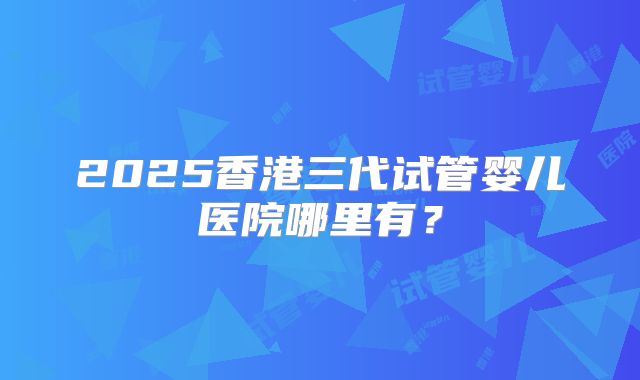 2025香港三代试管婴儿医院哪里有?