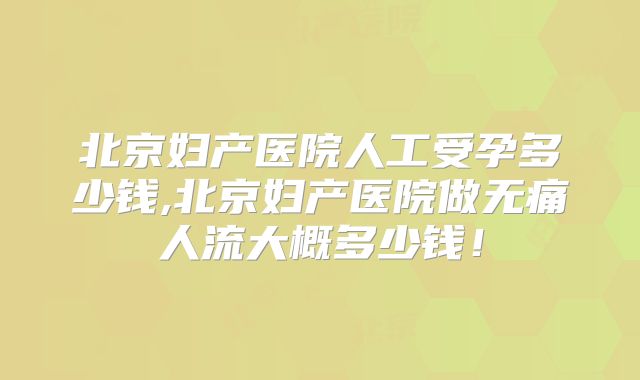 北京妇产医院人工受孕多少钱,北京妇产医院做无痛人流大概多少钱！