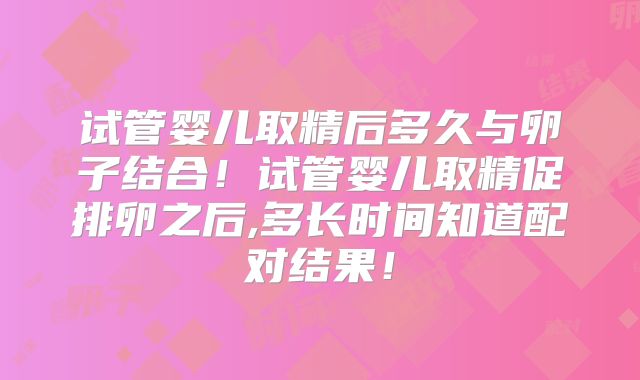 试管婴儿取精后多久与卵子结合！试管婴儿取精促排卵之后,多长时间知道配对结果！