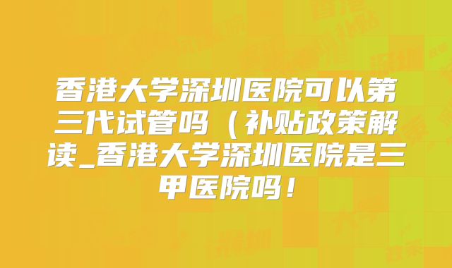 香港大学深圳医院可以第三代试管吗（补贴政策解读_香港大学深圳医院是三甲医院吗！