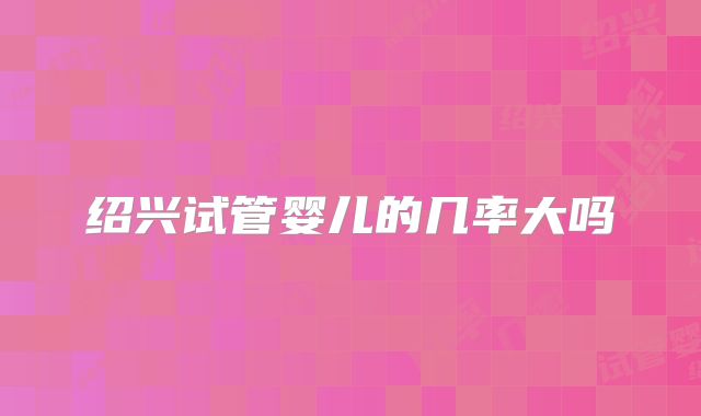 绍兴试管婴儿的几率大吗