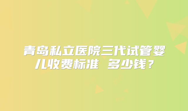 青岛私立医院三代试管婴儿收费标准 多少钱？