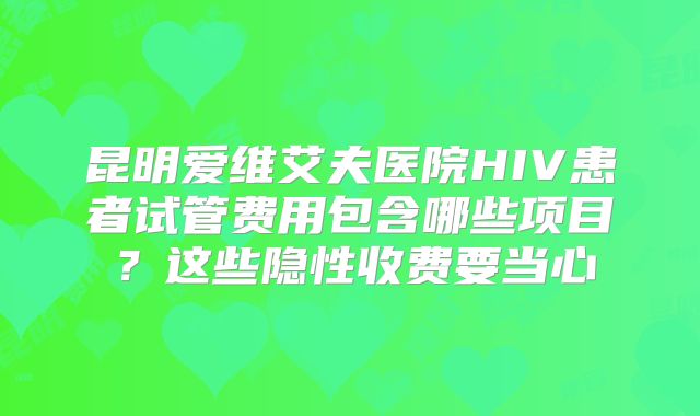 昆明爱维艾夫医院HIV患者试管费用包含哪些项目?这些隐性收费要当心