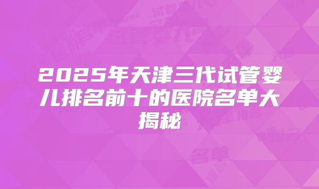 2025年天津三代试管婴儿排名前十的医院名单大揭秘
