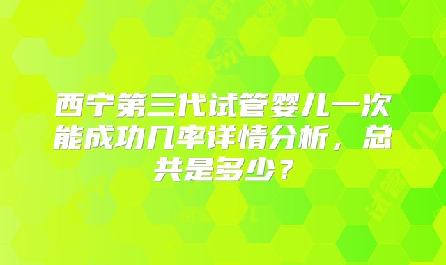 西宁第三代试管婴儿一次能成功几率详情分析，总共是多少？