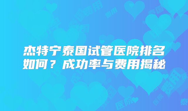 杰特宁泰国试管医院排名如何?成功率与费用揭秘
