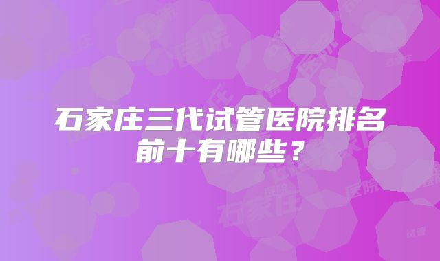石家庄三代试管医院排名前十有哪些？