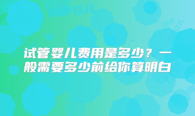 试管婴儿费用是多少?一般需要多少前给你算明白