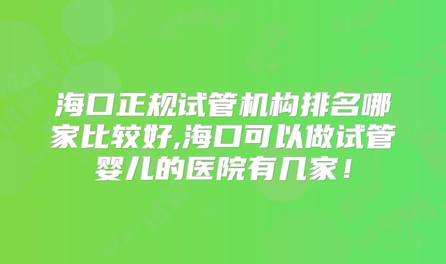 海口正规试管机构排名哪家比较好,海口可以做试管婴儿的医院有几家!