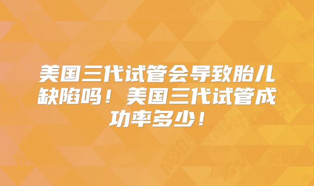 美国三代试管会导致胎儿缺陷吗!美国三代试管成功率多少!