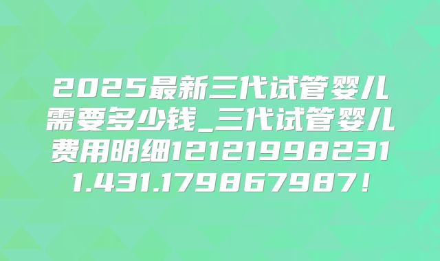 2025最新三代试管婴儿需要多少钱_三代试管婴儿费用明细121219982311.431.179867987!