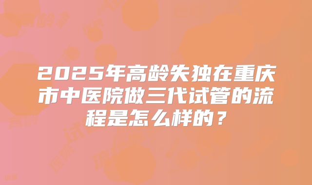 2025年高龄失独在重庆市中医院做三代试管的流程是怎么样的?