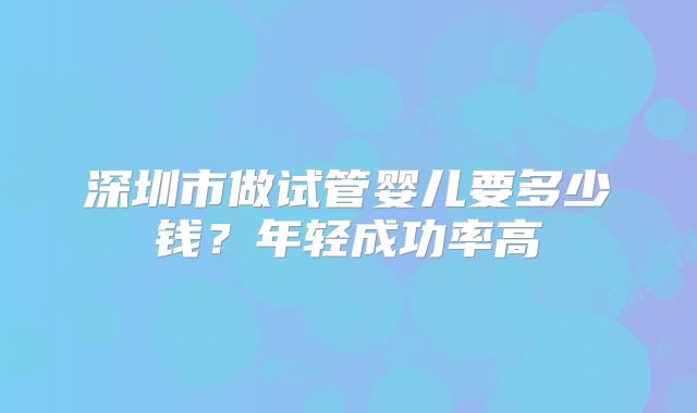 深圳市做试管婴儿要多少钱？年轻成功率高