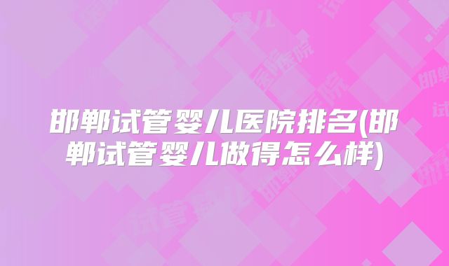 邯郸试管婴儿医院排名(邯郸试管婴儿做得怎么样)