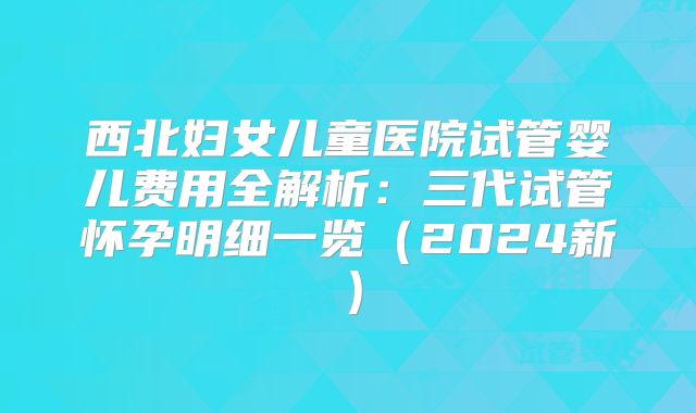 西北妇女儿童医院试管婴儿费用全解析:三代试管怀孕明细一览(2024新)