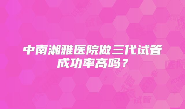 中南湘雅医院做三代试管成功率高吗？