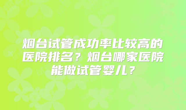 烟台试管成功率比较高的医院排名?烟台哪家医院能做试管婴儿?