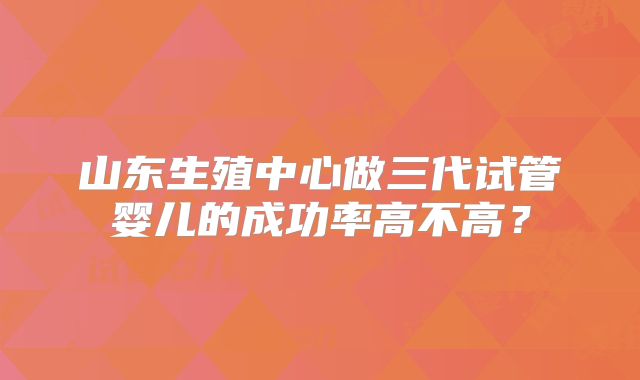 山东生殖中心做三代试管婴儿的成功率高不高？