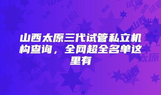 山西太原三代试管私立机构查询，全网超全名单这里有