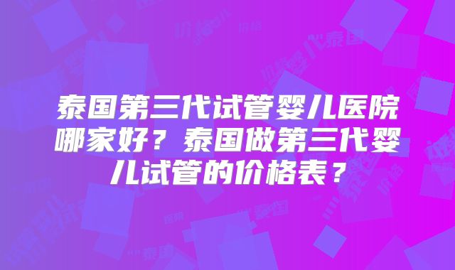 泰国第三代试管婴儿医院哪家好?泰国做第三代婴儿试管的价格表?