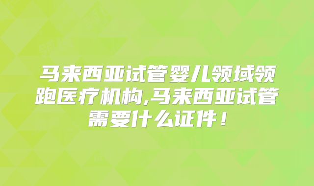 马来西亚试管婴儿领域领跑医疗机构,马来西亚试管需要什么证件!