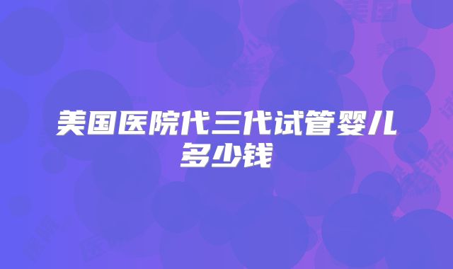 美国医院代三代试管婴儿多少钱
