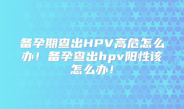 备孕期查出HPV高危怎么办！备孕查出hpv阳性该怎么办！