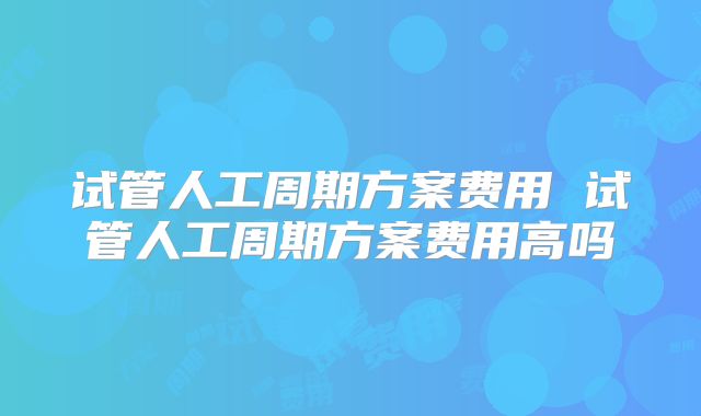 试管人工周期方案费用 试管人工周期方案费用高吗
