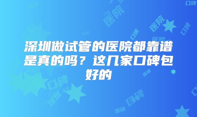 深圳做试管的医院都靠谱是真的吗?这几家口碑包好的