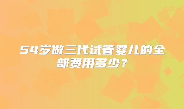 54岁做三代试管婴儿的全部费用多少？