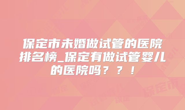 保定市未婚做试管的医院排名榜_保定有做试管婴儿的医院吗？？！