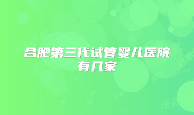 合肥第三代试管婴儿医院有几家