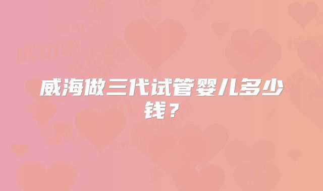 威海做三代试管婴儿多少钱?