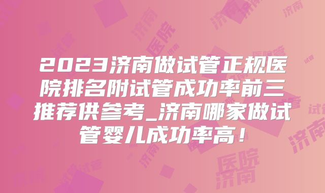2023济南做试管正规医院排名附试管成功率前三推荐供参考_济南哪家做试管婴儿成功率高！