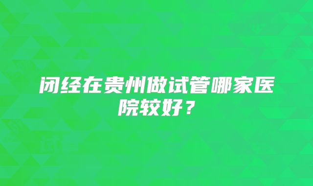 闭经在贵州做试管哪家医院较好？